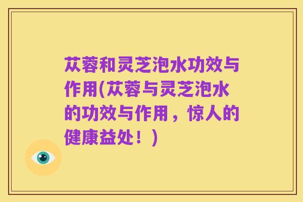 苁蓉和灵芝泡水功效与作用(苁蓉与灵芝泡水的功效与作用,惊人的健康益处!)