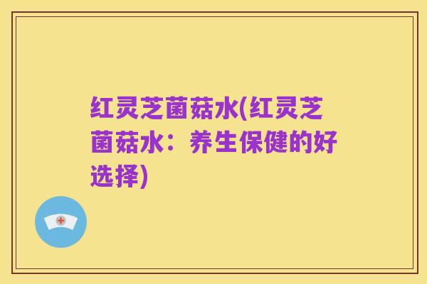 红灵芝菌菇水(红灵芝菌菇水：养生保健的好选择)