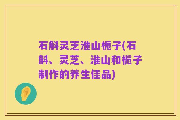 石斛灵芝淮山栀子(石斛、灵芝、淮山和栀子制作的养生佳品)