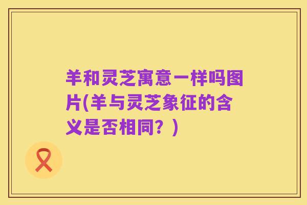 羊和灵芝寓意一样吗图片(羊与灵芝象征的含义是否相同?)