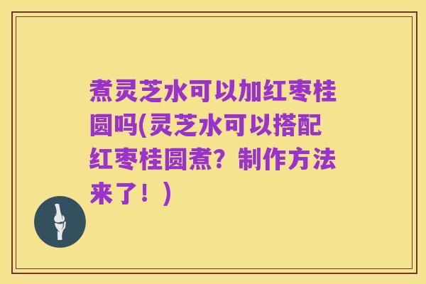 煮灵芝水可以加红枣桂圆吗(灵芝水可以搭配红枣桂圆煮？制作方法来了！)