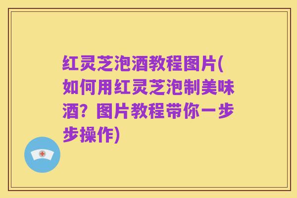 红灵芝泡酒教程图片(如何用红灵芝泡制美味酒?图片教程带你一步步操作)