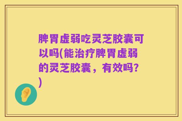 脾胃虚弱吃灵芝胶囊可以吗(能治疗脾胃虚弱的灵芝胶囊,有效吗?)