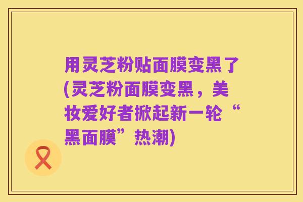用灵芝粉贴面膜变黑了(灵芝粉面膜变黑,美妆爱好者掀起新一轮“黑面膜”热潮)