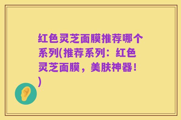 红色灵芝面膜推荐哪个系列(推荐系列：红色灵芝面膜，美肤神器！)