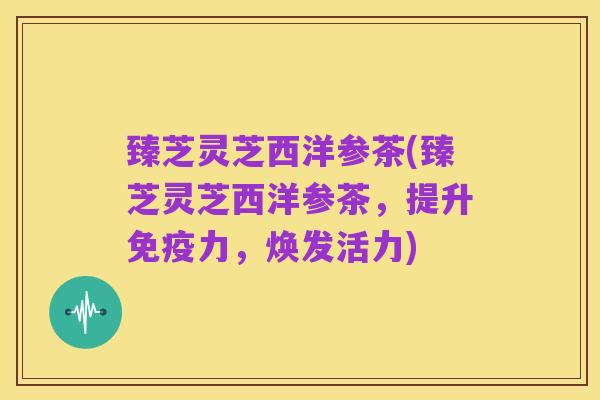 臻芝灵芝西洋参茶(臻芝灵芝西洋参茶，提升免疫力，焕发活力)