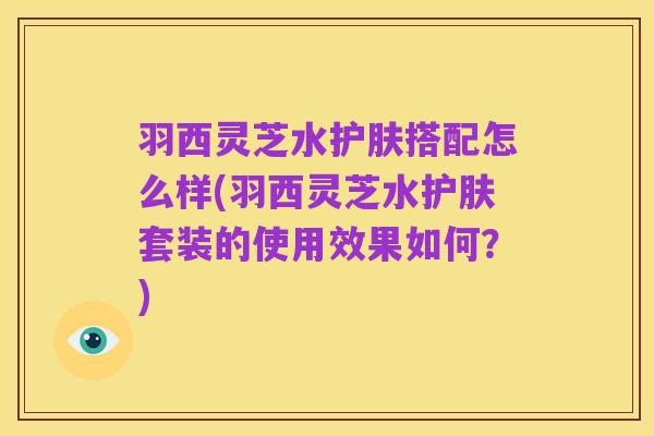 羽西灵芝水护肤搭配怎么样(羽西灵芝水护肤套装的使用效果如何?)
