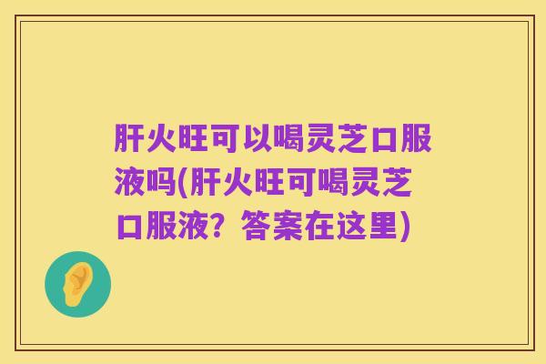 肝火旺可以喝灵芝口服液吗(肝火旺可喝灵芝口服液？答案在这里)