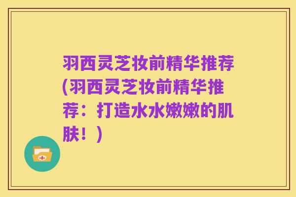 羽西灵芝妆前精华推荐(羽西灵芝妆前精华推荐：打造水水嫩嫩的肌肤！)