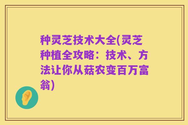 种灵芝技术大全(灵芝种植全攻略:技术、方法让你从菇农变百万富翁)