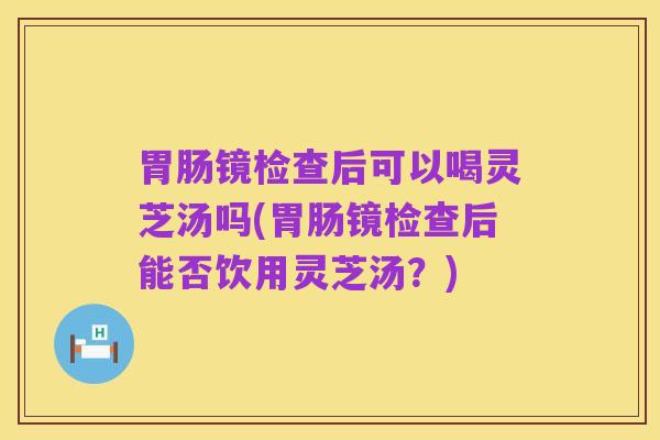 胃肠镜检查后可以喝灵芝汤吗(胃肠镜检查后能否饮用灵芝汤?)