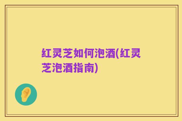红灵芝如何泡酒(红灵芝泡酒指南)