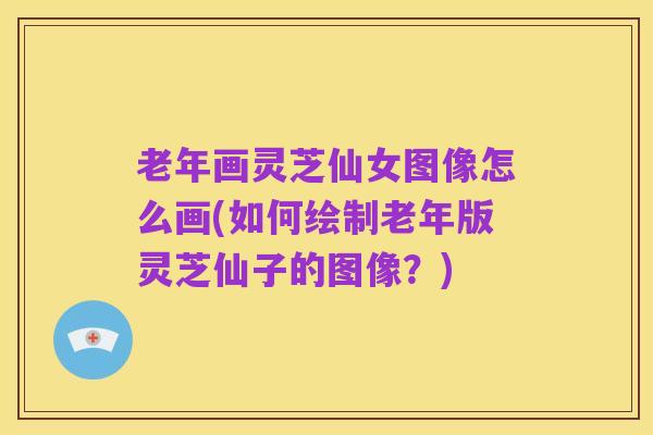 老年画灵芝仙女图像怎么画(如何绘制老年版灵芝仙子的图像?)