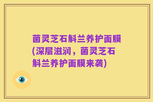 菌灵芝石斛兰养护面膜(深层滋润,菌灵芝石斛兰养护面膜来袭)