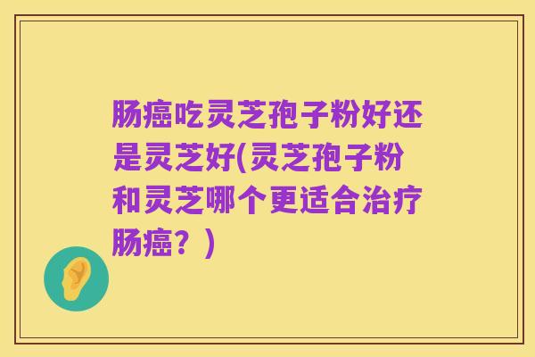 肠癌吃灵芝孢子粉好还是灵芝好(灵芝孢子粉和灵芝哪个更适合治疗肠癌？)