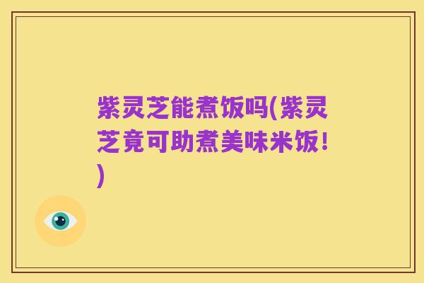 紫灵芝能煮饭吗(紫灵芝竟可助煮美味米饭！)
