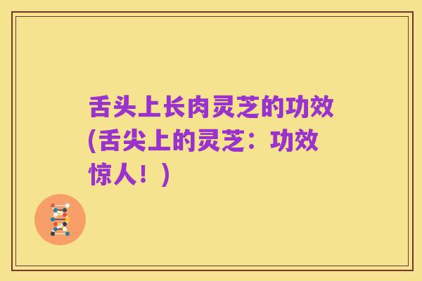 舌头上长肉灵芝的功效(舌尖上的灵芝:功效惊人!)