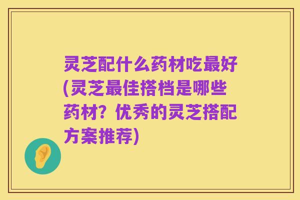 灵芝配什么药材吃最好(灵芝最佳搭档是哪些药材?优秀的灵芝搭配方案推荐)