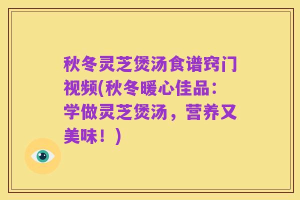 秋冬灵芝煲汤食谱窍门视频(秋冬暖心佳品:学做灵芝煲汤,营养又美味!)