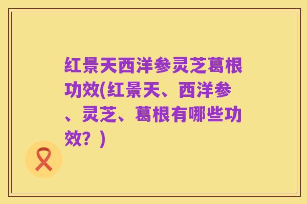 红景天西洋参灵芝葛根功效(红景天、西洋参、灵芝、葛根有哪些功效?)