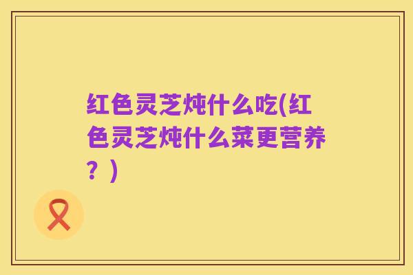 红色灵芝炖什么吃(红色灵芝炖什么菜更营养？)