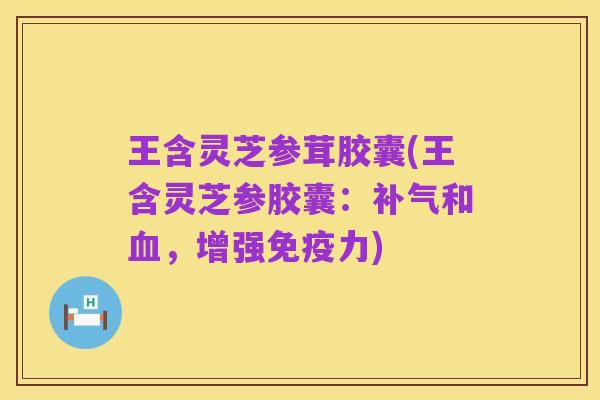 王含灵芝参茸胶囊(王含灵芝参胶囊：补气和血，增强免疫力)