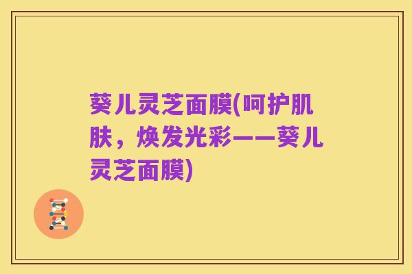葵儿灵芝面膜(呵护肌肤,焕发光彩——葵儿灵芝面膜)
