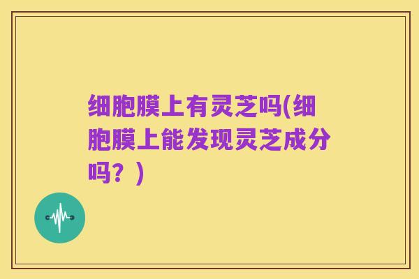 细胞膜上有灵芝吗(细胞膜上能发现灵芝成分吗?)