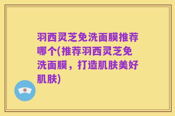 羽西灵芝免洗面膜推荐哪个(推荐羽西灵芝免洗面膜,打造肌肤美好肌肤)