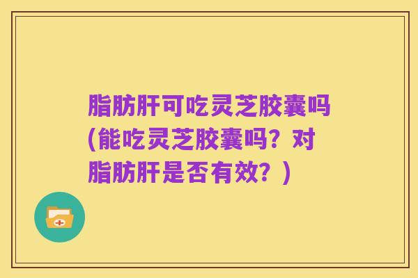 脂肪肝可吃灵芝胶囊吗(能吃灵芝胶囊吗？对脂肪肝是否有效？)