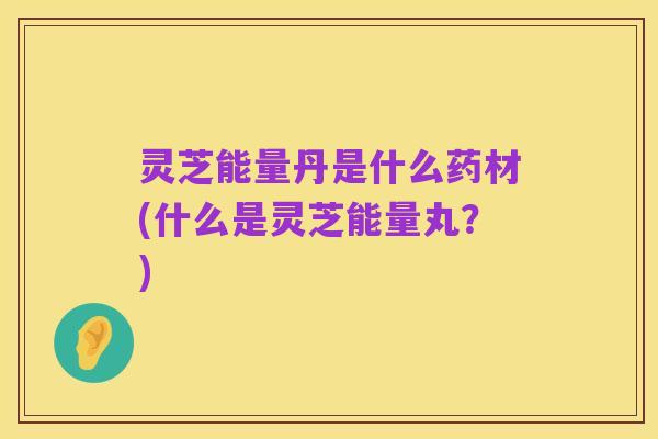 灵芝能量丹是什么药材(什么是灵芝能量丸？)