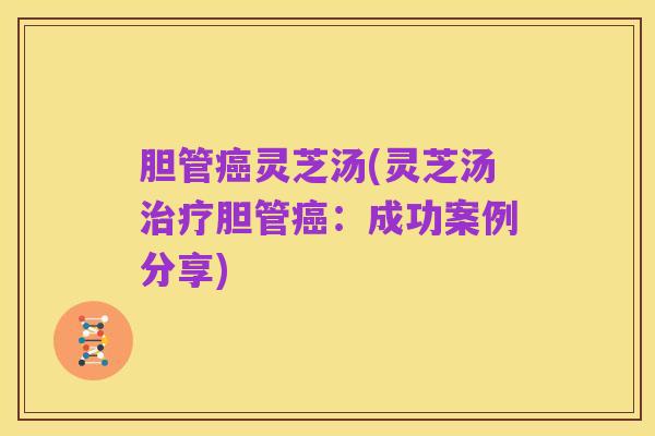 胆管癌灵芝汤(灵芝汤治疗胆管癌:成功案例分享)