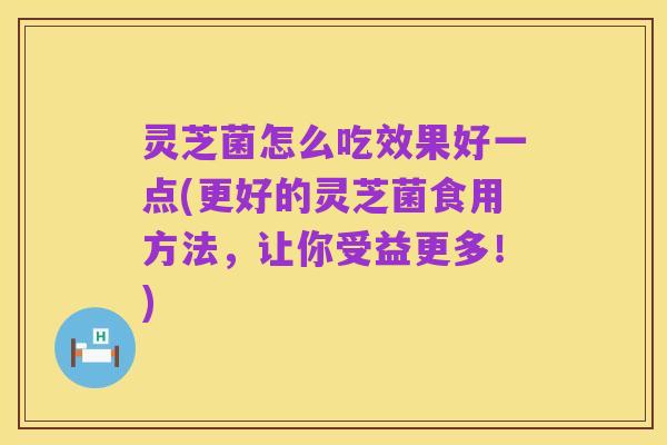 灵芝菌怎么吃效果好一点(更好的灵芝菌食用方法,让你受益更多!)