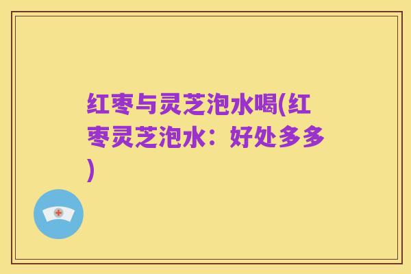 红枣与灵芝泡水喝(红枣灵芝泡水:好处多多)