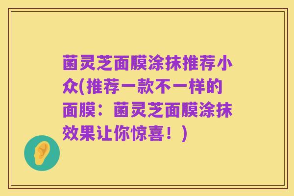 菌灵芝面膜涂抹推荐小众(推荐一款不一样的面膜：菌灵芝面膜涂抹效果让你惊喜！)