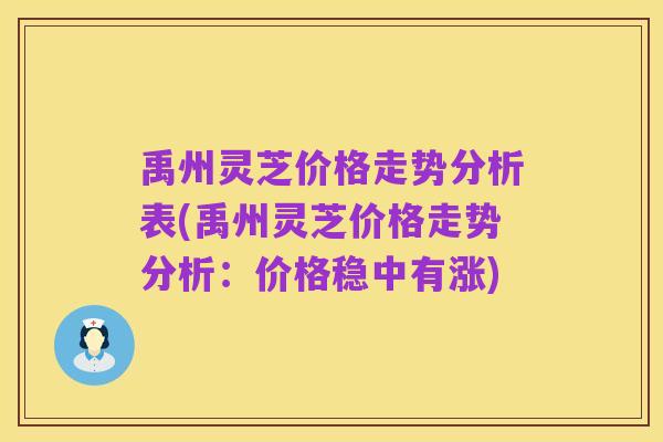 禹州灵芝价格走势分析表(禹州灵芝价格走势分析:价格稳中有涨)
