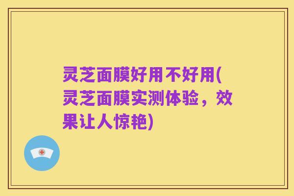灵芝面膜好用不好用(灵芝面膜实测体验,效果让人惊艳)