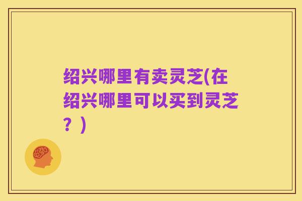 绍兴哪里有卖灵芝(在绍兴哪里可以买到灵芝?)