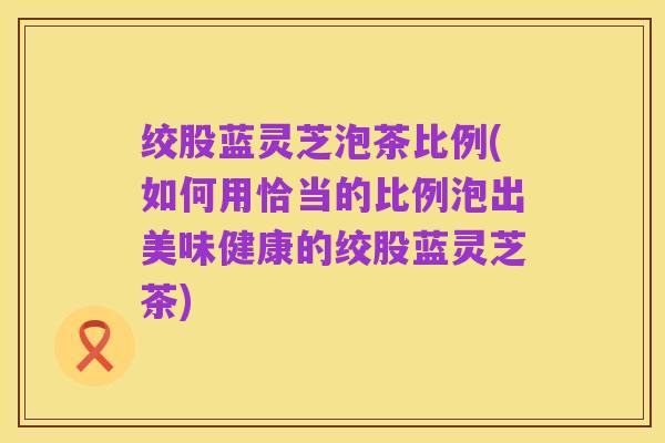 绞股蓝灵芝泡茶比例(如何用恰当的比例泡出美味健康的绞股蓝灵芝茶)