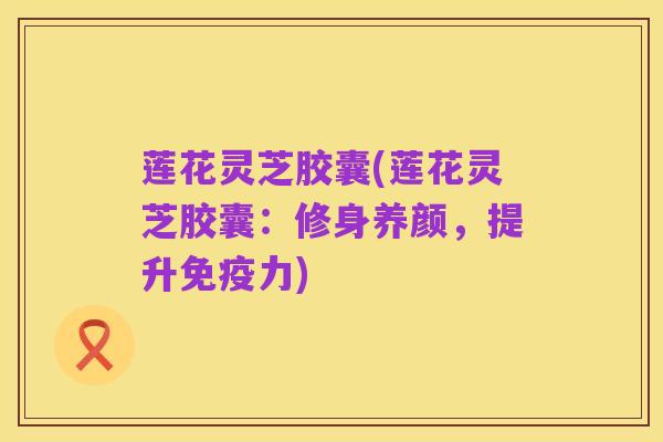 莲花灵芝胶囊(莲花灵芝胶囊:修身养颜,提升免疫力)
