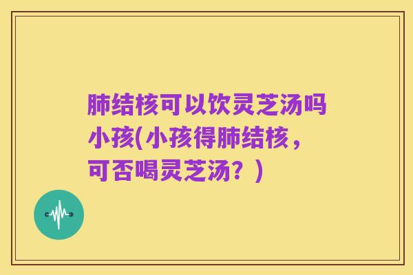 肺结核可以饮灵芝汤吗小孩(小孩得肺结核,可否喝灵芝汤?)