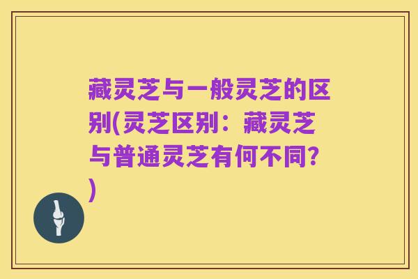 藏灵芝与一般灵芝的区别(灵芝区别:藏灵芝与普通灵芝有何不同?)