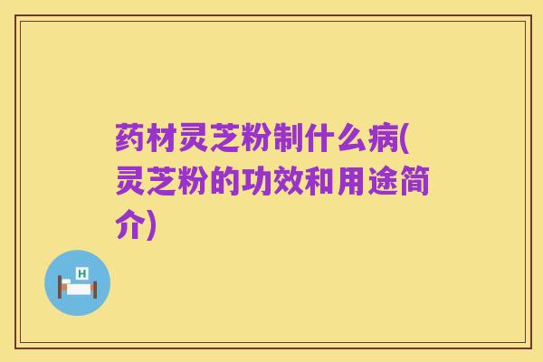 药材灵芝粉制什么病(灵芝粉的功效和用途简介)