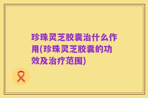 珍珠灵芝胶囊治什么作用(珍珠灵芝胶囊的功效及治疗范围)