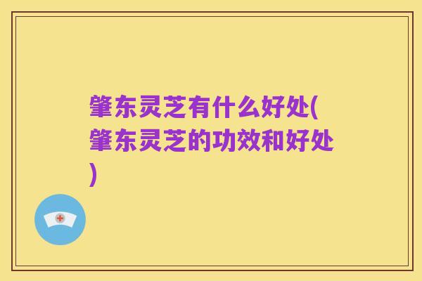 肇东灵芝有什么好处(肇东灵芝的功效和好处)