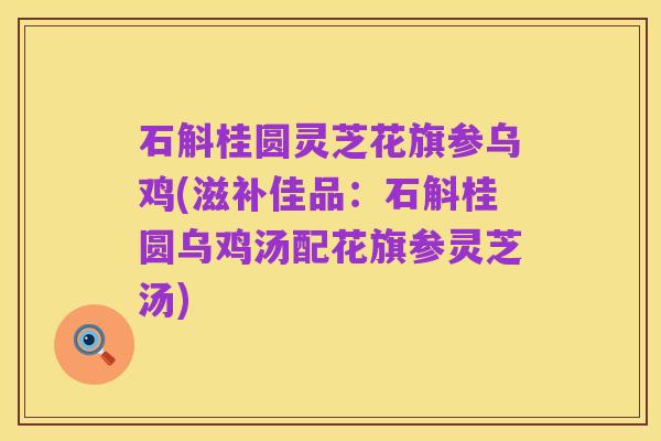 石斛桂圆灵芝花旗参乌鸡(滋补佳品:石斛桂圆乌鸡汤配花旗参灵芝汤)