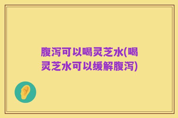 腹泻可以喝灵芝水(喝灵芝水可以缓解腹泻)