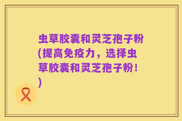 虫草胶囊和灵芝孢子粉(提高免疫力，选择虫草胶囊和灵芝孢子粉！)