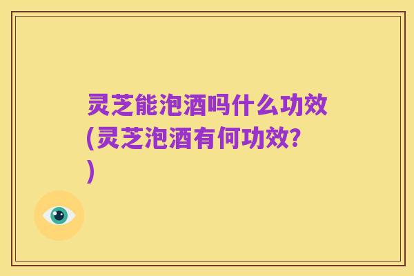 灵芝能泡酒吗什么功效(灵芝泡酒有何功效?)