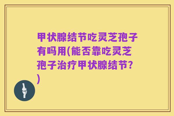 甲状腺结节吃灵芝孢子有吗用(能否靠吃灵芝孢子治疗甲状腺结节？)